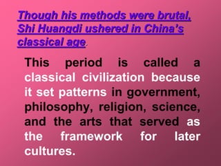 Though his methods were brutal,
Shi Huangdi ushered in China’s
classical age.
 This period is called a
 classical civilization because
 it set patterns in government,
 philosophy, religion, science,
 and the arts that served as
 the framework for later
 cultures.
 