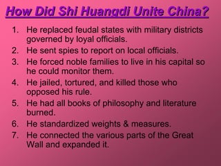 How Did Shi Huangdi Unite China?
 1. He replaced feudal states with military districts
    governed by loyal officials.
 2. He sent spies to report on local officials.
 3. He forced noble families to live in his capital so
    he could monitor them.
 4. He jailed, tortured, and killed those who
    opposed his rule.
 5. He had all books of philosophy and literature
    burned.
 6. He standardized weights & measures.
 7. He connected the various parts of the Great
    Wall and expanded it.
 