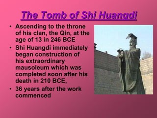 The Tomb of Shi Huangdi
• Ascending to the throne
  of his clan, the Qin, at the
  age of 13 in 246 BCE
• Shi Huangdi immediately
  began construction of
  his extraordinary
  mausoleum which was
  completed soon after his
  death in 210 BCE,
• 36 years after the work
  commenced
 