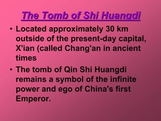 The Tomb of Shi Huangdi
• Located approximately 30 km
  outside of the present-day capital,
  X'ian (called Chang'an in ancient
  times
• The tomb of Qin Shi Huangdi
  remains a symbol of the infinite
  power and ego of China's first
  Emperor.
 