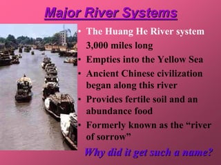 Major River Systems
    • The Huang He River system
      3,000 miles long
    • Empties into the Yellow Sea
    • Ancient Chinese civilization
      began along this river
    • Provides fertile soil and an
      abundance food
    • Formerly known as the “river
      of sorrow”
     Why did it get such a name?
 