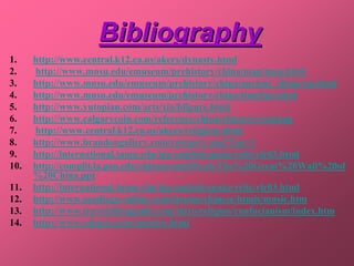 Bibliography
1.    http://www.central.k12.ca.us/akers/dynasty.html
2.    http://www.mnsu.edu/emuseum/prehistory/china/map/map.html
3.    http://www.mnsu.edu/emuseum/prehistory/china/ancient_china/xia.html
4.    http://www.mnsu.edu/emuseum/prehistory/china/timeline.html
5.    http://www.yutopian.com/arts/xia/hfigure.html
6.    http://www.calgarycoin.com/reference/china/chicowryreal.jpg
7.    http://www.central.k12.ca.us/akers/religions.html
8.    http://www.brandongallery.com/category.asp?Tag=1
9.    http://international.tamu.edu/ipa/english/quake/relic/rlc03.html
10.   http://complit.la.psu.edu/chinese/studWork/The%20Great%20Wall%20of
      %20China.ppt
11.   http://international.tamu.edu/ipa/english/quake/relic/rlc03.html
12.   http://www.sandiego-online.com/forums/chinese/htmls/music.htm
13.   http://www.travelchinaguide.com/intro/religion/confucianism/index.htm
14.   http://www.edepot.com/taointro.html
 