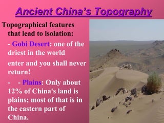 Ancient China’s Topography
Topographical features
 that lead to isolation:
 - Gobi Desert: one of the
 driest in the world
 enter and you shall never
 return!
 - - Plains: Only about
 12% of China's land is
 plains; most of that is in
 the eastern part of
 China.
 