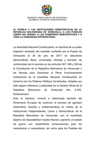 REPÚBLICA BOLIVARIANA DE VENEZUELA
ASAMBLEA NACIONAL CONSTITUYENTE
AL PUEBLO Y LAS INSTITUCIONES DEMOCRÁTICAS DE LA
REPÚBLICA BOLIVARIANA DE VENEZUELA, A LOS PUEBLOS
LIBRES DEL MUNDO, A LOS GOBIERNOS DEMOCRÁTICOS Y A
TODA LA COMUNIDAD INTERNACIONAL
La Asamblea Nacional Constituyente, en ejercicio de su poder
originario emanado del mandato conferido por el Pueblo de
Venezuela el 30 de julio de 2017 en elecciones
democráticas, libres, universales, directas y secretas, de
conformidad con lo previsto en los artículos 347, 348 y 349 de
la Constitución de la República Bolivariana de Venezuela y
las Normas para Garantizar el Pleno Funcionamiento
Institucional de la Asamblea Nacional Constituyente en
Armonía con los Poderes Públicos Constituidos, dictadas por
este órgano soberano y publicadas en la Gaceta Oficial de la
República Bolivariana de Venezuela Nro. 6.323,
Extraordinario.
Ante la ofensiva, inmoral e injerencista decisión del
Parlamento Europeo de continuar el proceso de agresión
sistemática, fascista y antidemocrática en contra de la
Instituciones Independientes, Libres y Democráticas de la
República Bolivariana de Venezuela, con el manifiesto
objetivo de desestabilizar nuestra Nación y generar un estado
de guerra con catastróficas consecuencias para los
venezolanos y venezolanas, así como para los Pueblos del
 