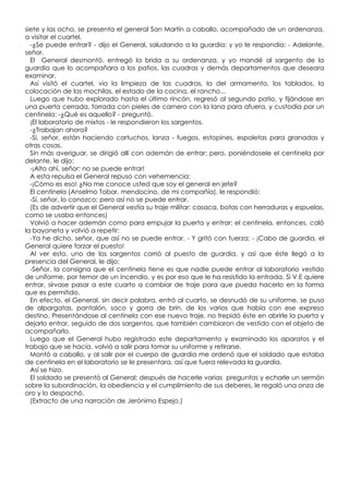 siete y las ocho, se presenta el general San Martín a caballo, acompañado de un ordenanza,
a visitar el cuartel.
  -¿Se puede entrar? - dijo el General, saludando a la guardia; y yo le respondía: - Adelante,
señor.
  El General desmontó, entregó la brida a su ordenanza, y yo mandé al sargento de la
guardia que lo acompañara a los patios, las cuadras y demás departamentos que deseara
examinar.
  Así visitó el cuartel, vio la limpieza de las cuadras, la del armamento, los tablados, la
colocación de las mochilas, el estado de la cocina, el rancho...
  Luego que hubo explorado hasta el último rincón, regresó al segundo patio, y fijándose en
una puerta cerrada, forrada con pieles de carnero con la lana para afuera, y custodia por un
centinela: -¿Qué es aquello? - preguntó.
  ¡El laboratorio de mixtos - le respondieron los sargentos.
  -¿Trabajan ahora?
  -Sí, señor, están haciendo cartuchos, lanza - fuegos, estopines, espoletas para granadas y
otras cosas.
  Sin más averiguar, se dirigió allí con ademán de entrar; pero, poniéndosele el centinela por
delante, le dijo:
  -¡Alto ahí, señor: no se puede entrar!
  A esta repulsa el General repuso con vehemencia:
  -¡Cómo es eso! ¿No me conoce usted que soy el general en jefe?
  El centinela (Anselmo Tobar, mendocino, de mi compañía), le respondió:
  -Sí, señor, lo conozco; pero así no se puede entrar.
  (Es de advertir que el General vestía su traje militar: casaca, botas con herraduras y espuelas,
como se usaba entonces)
  Volvió a hacer ademán como para empujar la puerta y entrar; el centinela, entonces, caló
la bayoneta y volvió a repetir:
  -Ya he dicho, señor, que así no se puede entrar. - Y gritó con fuerza: - ¡Cabo de guardia, el
General quiere forzar el puesto!
  Al ver esto, uno de los sargentos corrió al puesto de guardia, y así que éste llegó a la
presencia del General, le dijo:
  -Señor, la consigna que el centinela tiene es que nadie puede entrar al laboratorio vestido
de uniforme, por temor de un incendio, y es por eso que le ha resistido la entrada. Si V.E quiere
entrar, sírvase pasar a este cuarto a cambiar de traje para que pueda hacerlo en la forma
que es permitido.
  En efecto, el General, sin decir palabra, entró al cuarto, se desnudó de su uniforme, se puso
de alpargatas, pantalón, saco y gorra de brin, de los varios que había con ese expreso
destino. Presentándose al centinela con ese nuevo traje, no trepidó éste en abrirle la puerta y
dejarlo entrar, seguido de dos sargentos, que también cambiaron de vestido con el objeto de
acompañarlo.
  Luego que el General hubo registrado este departamento y examinado los aparatos y el
trabajo que se hacía, volvió a salir para tomar su uniforme y retirarse.
  Montó a caballo, y al salir por el cuerpo de guardia me ordenó que el soldado que estaba
de centinela en el laboratorio se le presentara, así que fuera relevada la guardia.
  Así se hizo.
  El soldado se presentó al General; después de hacerle varias preguntas y echarle un sermón
sobre la subordinación, la obediencia y el cumplimiento de sus deberes, le regaló una onza de
oro y lo despachó.
  (Extracto de una narración de Jerónimo Espejo.)
 