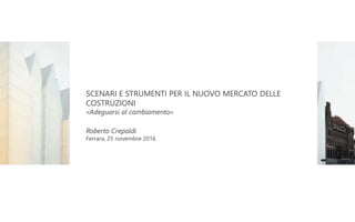 SCENARI E STRUMENTI PER IL NUOVO MERCATO DELLE
COSTRUZIONI
«Adeguarsi al cambiamento»
Roberto Crepaldi
Ferrara, 25 novembre 2016
 