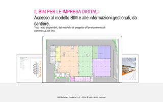 888 Software Products S.r.l. – 2016 © tutti i diritti riservati
IL BIM PER LE IMPRESA DIGITALI
Accesso al modello BIM e alle informazioni gestionali, da
cantiere.
Tutti i dati disponibili, dal modello di progetto all’avanzamento di
commessa, on line.
 