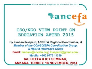 Africa Network Campaign on Education For All 
CSO/NGO VIEW POINT ON 
EDUCATION AFTER 2015 
By Limbani Nsapato, ANCEFA Regional Coordinator, & 
Member of the CCNGO/EFA Coordination Group, 
& HEEFA Reference Group 
Email: limbani@ancefa.org; lnsapato@gmail.com ; 
www.ancefa.org 
Mobile: +260 9775 11250 
IAU HEEFA & ICT SEMINAR, 
ANKARA, TURKEY, 18 NOVEMBER, 2014 
 
