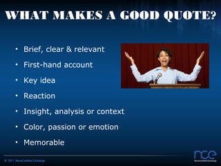 WHAT MAKES A GOOD QUOTE?

 • Brief, clear & relevant

 • First-hand account

 • Key idea

 • Reaction

 • Insight, analysis or context

 • Color, passion or emotion

 • Memorable
 