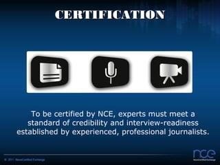 CERTIFICATION




    To be certified by NCE, experts must meet a
   standard of credibility and interview-readiness
established by experienced, professional journalists.
 