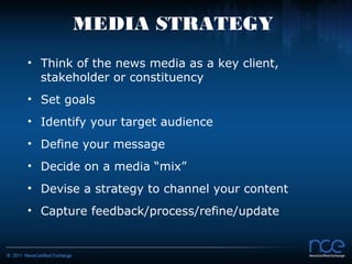 MEDIA STRATEGY
• Think of the news media as a key client,
  stakeholder or constituency
• Set goals
• Identify your target audience
• Define your message
• Decide on a media “mix”
• Devise a strategy to channel your content
• Capture feedback/process/refine/update
 