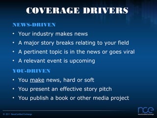COVERAGE DRIVERS
NEWS-DRIVEN
• Your industry makes news
• A major story breaks relating to your field
• A pertinent topic is in the news or goes viral
• A relevant event is upcoming
YOU-DRIVEN
• You make news, hard or soft
• You present an effective story pitch
• You publish a book or other media project
 