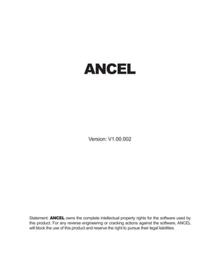 Version: V1.00.002
Statement: ANCEL owns the complete intellectual property rights for the software used by
this product. For any reverse engineering or cracking actions against the software, ANCEL
will block the use of this product and reserve the right to pursue their legal liabilities.
ANCEL
 