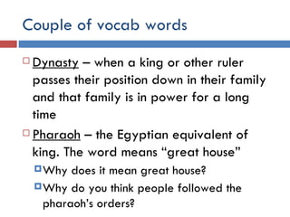 Couple of vocab words Dynasty  – when a king or other ruler passes their position down in their family and that family is in power for a long time Pharaoh  – the Egyptian equivalent of king. The word means “great house” Why does it mean great house? Why do you think people followed the pharaoh’s orders? 