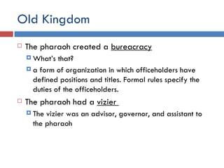 Old Kingdom The pharaoh created a  bureacracy What’s that? a form of organization in which officeholders have defined positions and titles. Formal rules specify the duties of the officeholders. The pharaoh had a  vizier  The vizier was an advisor, governor, and assistant to the pharaoh 