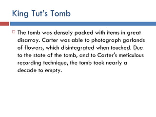 King Tut’s Tomb The tomb was densely packed with items in great disarray. Carter was able to photograph garlands of flowers, which disintegrated when touched. Due to the state of the tomb, and to Carter's meticulous recording technique, the tomb took nearly a decade to empty. 