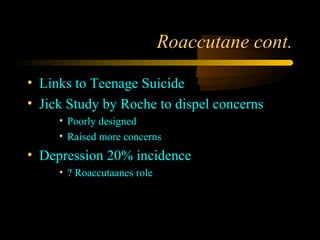 Roaccutane cont.

• Links to Teenage Suicide
• Jick Study by Roche to dispel concerns
     • Poorly designed
     • Raised more concerns
• Depression 20% incidence
     • ? Roaccutaanes role
 