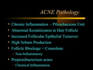 ACNE Pathology

•   Chronic Inflammation - Pilosebaceous Unit
•   Abnormal Keratinizaton in Hair Follicle
•   Increased Follicular Epithelial Turnover
•   High Sebum Production
•   Follicle Blockage = Comedone
    – Non-Inflammatory
• Propionibacterium acnes
    – Chemical Inflammation
 