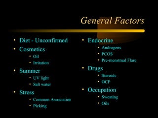 General Factors
• Diet - Unconfirmed         • Endocrine
• Cosmetics                       • Androgens
                                  • PCOS
      • Oil
                                  • Pre-menstrual Flare
      • Irritation
• Summer                     • Drugs
                                  • Steroids
      • UV light
                                  • OCP
      • Salt water
• Stress                     • Occupation
                                  • Sweating
      • Common Association
                                  • Oils
      • Picking
 