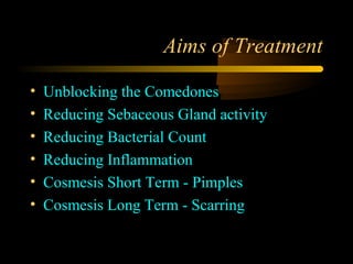 Aims of Treatment

•   Unblocking the Comedones
•   Reducing Sebaceous Gland activity
•   Reducing Bacterial Count
•   Reducing Inflammation
•   Cosmesis Short Term - Pimples
•   Cosmesis Long Term - Scarring
 