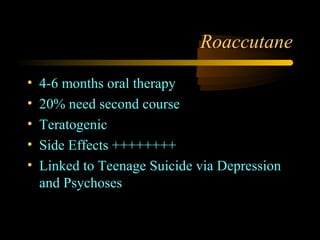 Roaccutane

•   4-6 months oral therapy
•   20% need second course
•   Teratogenic
•   Side Effects ++++++++
•   Linked to Teenage Suicide via Depression
    and Psychoses
 