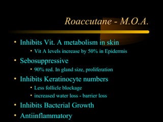 Roaccutane - M.O.A.

• Inhibits Vit. A metabolism in skin
     • Vit A levels increase by 50% in Epidermis
• Sebosuppressive
     • 90% red. In gland size, proliferation
• Inhibits Keratinocyte numbers
     • Less follicle blockage
     • increased water loss - barrier loss
• Inhibits Bacterial Growth
• Antiinflammatory
 