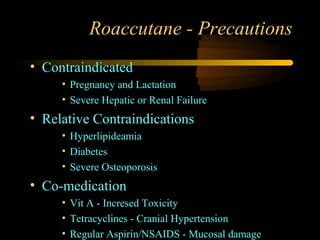 Roaccutane - Precautions
• Contraindicated
     • Pregnancy and Lactation
     • Severe Hepatic or Renal Failure
• Relative Contraindications
     • Hyperlipideamia
     • Diabetes
     • Severe Osteoporosis
• Co-medication
     • Vit A - Incresed Toxicity
     • Tetracyclines - Cranial Hypertension
     • Regular Aspirin/NSAIDS - Mucosal damage
 