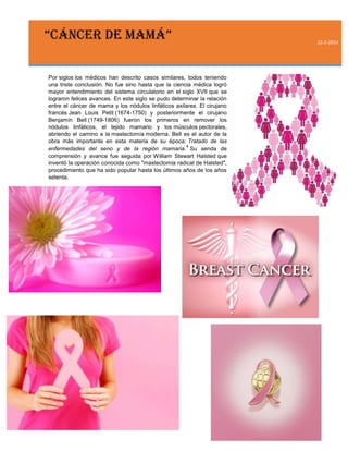 “CÁNCER DE MAMÁ”
Por siglos los médicos han descrito casos similares, todos teniendo
una triste conclusión. No fue sino hasta que la ciencia médica logró
mayor entendimiento del sistema circulatorio en el siglo XVII que se
lograron felices avances. En este siglo se pudo determinar la relación
entre el cáncer de mama y los nódulos linfáticos axilares. El cirujano
francés Jean Louis Petit (1674-1750) y posteriormente el cirujano
Benjamín Bell (1749-1806) fueron los primeros en remover los
nódulos linfáticos, el tejido mamario y los músculos pectorales,
abriendo el camino a la mastectomía moderna. Bell es el autor de la
obra más importante en esta materia de su época: Tratado de las
4
enfermedades del seno y de la región mamaria. Su senda de
comprensión y avance fue seguida por William Stewart Halsted que
inventó la operación conocida como "mastectomia radical de Halsted",
procedimiento que ha sido popular hasta los últimos años de los años
setenta.

12-2-2014

 