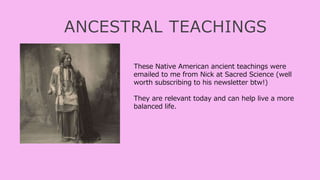 ANCESTRAL TEACHINGS
These Native American ancient teachings were
emailed to me from Nick at Sacred Science (well
worth subscribing to his newsletter btw!)
They are relevant today and can help live a more
balanced life.
 