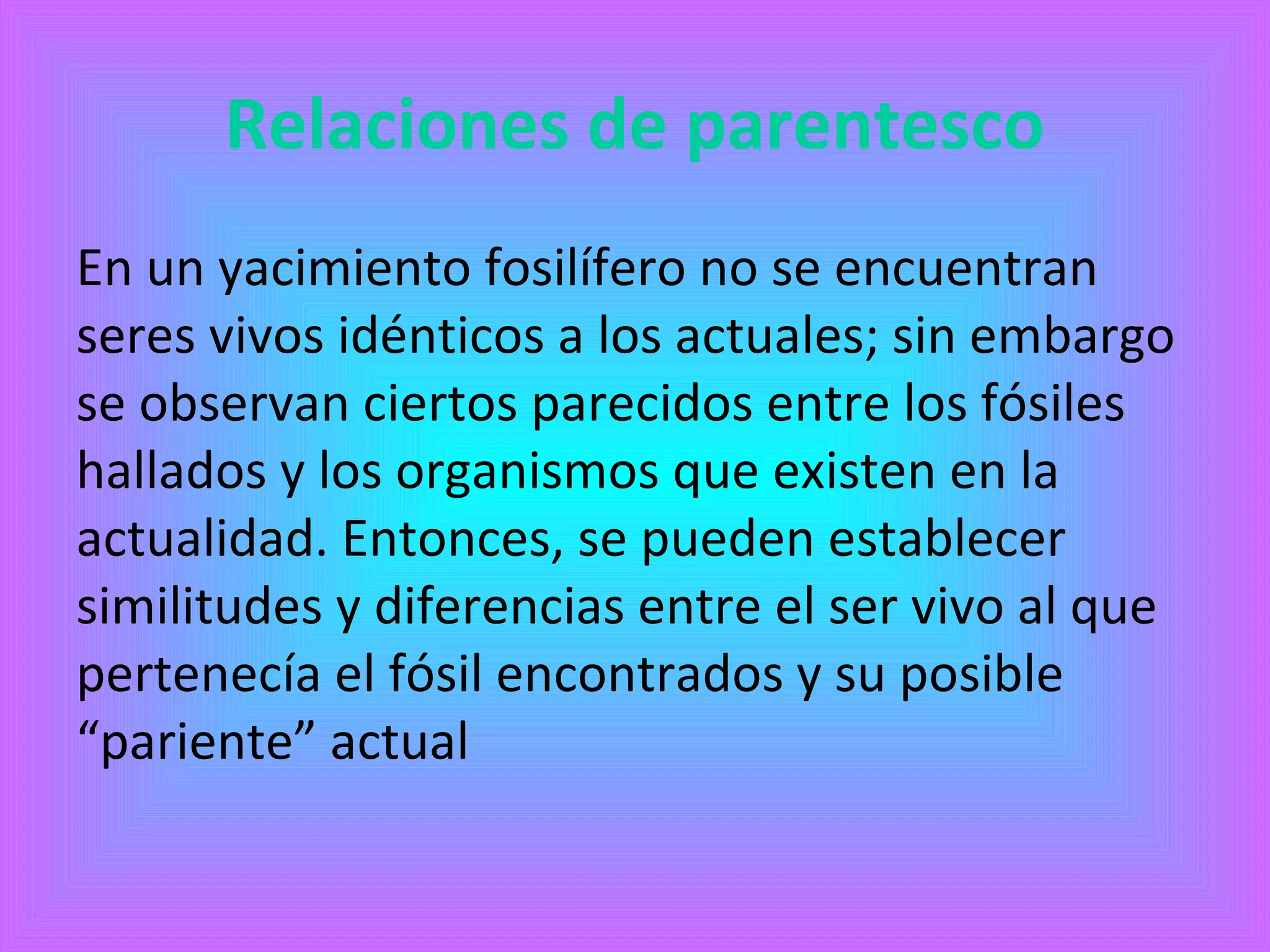 Relaciones de parentesco 
En un yacimiento fosilífero no se encuentran 
seres vivos idénticos a los actuales; sin embargo 
se observan ciertos parecidos entre los fósiles 
hallados y los organismos que existen en la 
actualidad. Entonces, se pueden establecer 
similitudes y diferencias entre el ser vivo al que 
pertenecía el fósil encontrados y su posible 
“pariente” actual 
 