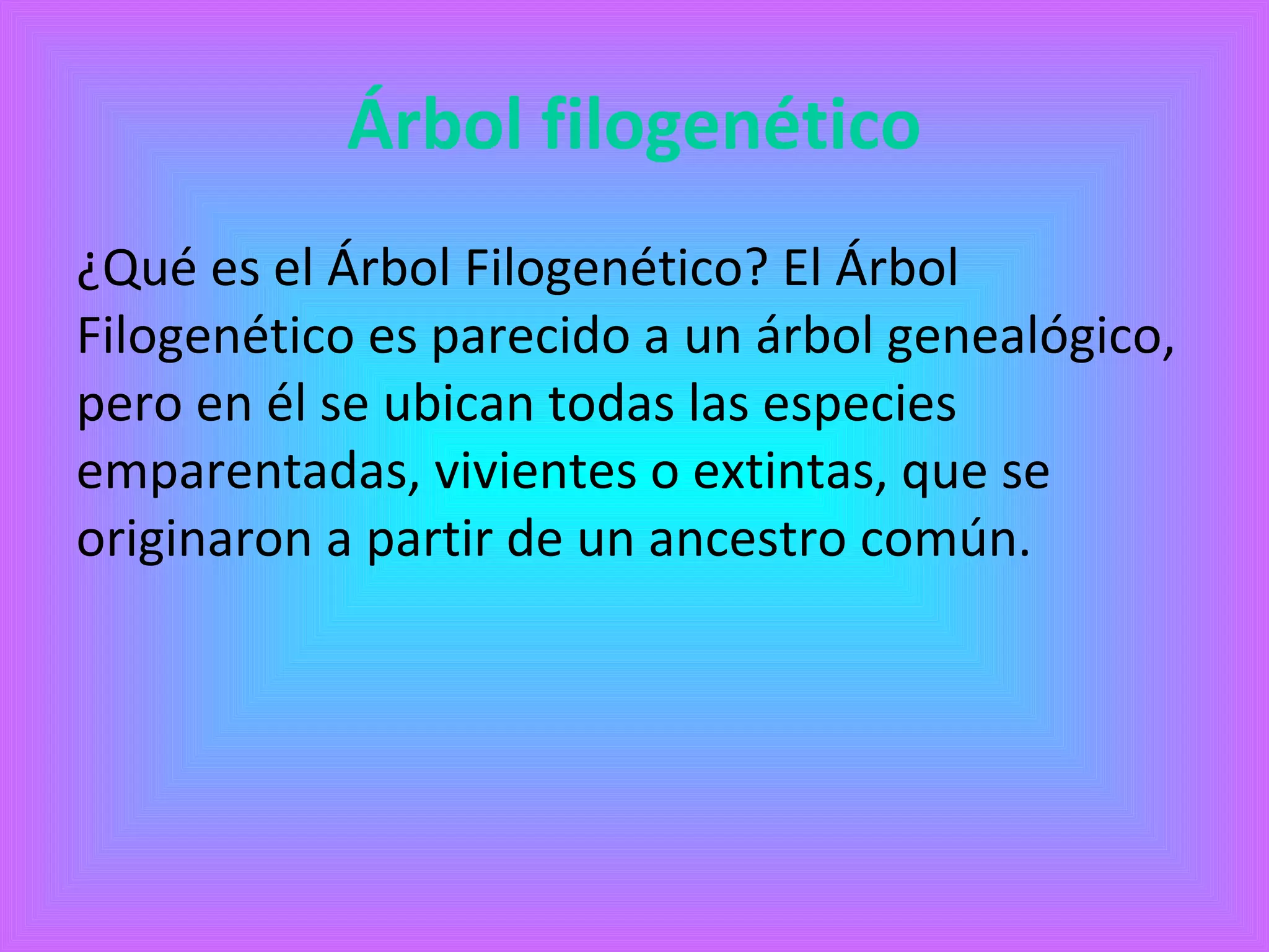 Árbol filogenético 
¿Qué es el Árbol Filogenético? El Árbol 
Filogenético es parecido a un árbol genealógico, 
pero en él se ubican todas las especies 
emparentadas, vivientes o extintas, que se 
originaron a partir de un ancestro común. 
 