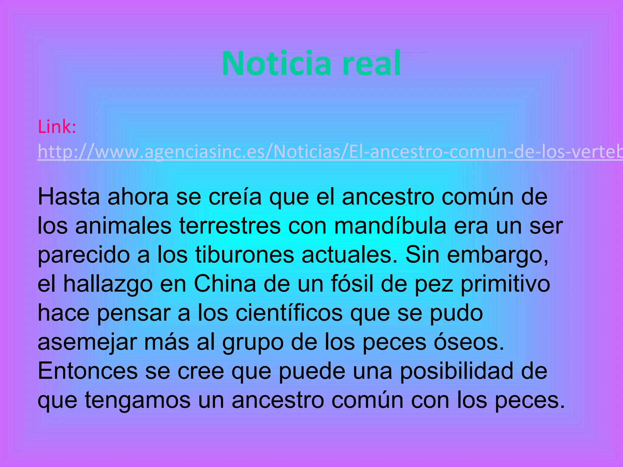 Noticia real 
Link: 
http://www.agenciasinc.es/Noticias/El-ancestro-comun-de-los-vertebrados-Hasta ahora se creía que el ancestro común de 
los animales terrestres con mandíbula era un ser 
parecido a los tiburones actuales. Sin embargo, 
el hallazgo en China de un fósil de pez primitivo 
hace pensar a los científicos que se pudo 
asemejar más al grupo de los peces óseos. 
Entonces se cree que puede una posibilidad de 
que tengamos un ancestro común con los peces. 
 
