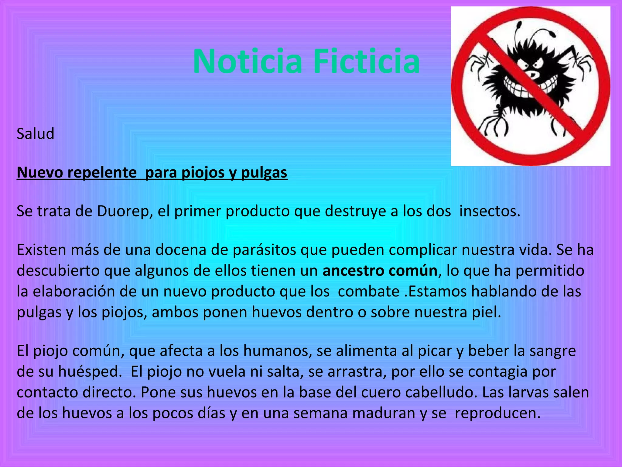 Noticia Ficticia 
Salud 
Nuevo repelente para piojos y pulgas 
Se trata de Duorep, el primer producto que destruye a los dos insectos. 
Existen más de una docena de parásitos que pueden complicar nuestra vida. Se ha 
descubierto que algunos de ellos tienen un ancestro común, lo que ha permitido 
la elaboración de un nuevo producto que los combate .Estamos hablando de las 
pulgas y los piojos, ambos ponen huevos dentro o sobre nuestra piel. 
El piojo común, que afecta a los humanos, se alimenta al picar y beber la sangre 
de su huésped. El piojo no vuela ni salta, se arrastra, por ello se contagia por 
contacto directo. Pone sus huevos en la base del cuero cabelludo. Las larvas salen 
de los huevos a los pocos días y en una semana maduran y se reproducen. 
 