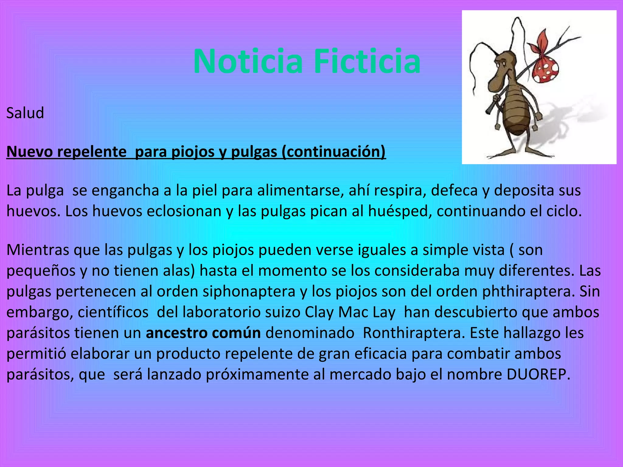 Noticia Ficticia 
Salud 
Nuevo repelente para piojos y pulgas (continuación) 
La pulga se engancha a la piel para alimentarse, ahí respira, defeca y deposita sus 
huevos. Los huevos eclosionan y las pulgas pican al huésped, continuando el ciclo. 
Mientras que las pulgas y los piojos pueden verse iguales a simple vista ( son 
pequeños y no tienen alas) hasta el momento se los consideraba muy diferentes. Las 
pulgas pertenecen al orden siphonaptera y los piojos son del orden phthiraptera. Sin 
embargo, científicos del laboratorio suizo Clay Mac Lay han descubierto que ambos 
parásitos tienen un ancestro común denominado Ronthiraptera. Este hallazgo les 
permitió elaborar un producto repelente de gran eficacia para combatir ambos 
parásitos, que será lanzado próximamente al mercado bajo el nombre DUOREP. 
 