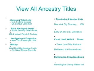 View All Ancestry Titles      Census & Voter Lists   -  U.S. Federal Census   -  UK Census Collection    Birth, Marriage & Death   -  Social Security Death Index   -  UK & Ireland Parish & Probate       Immigration & Emigration   -  New York Passenger Lists   -     Military   -  WWI Draft Registration Cards   -  Civil War Service Records Directories & Member Lists   -  New York City Directory,     1890   -  Early UK and U.S. Directories Court, Land, Wills &     Financial   -  Texas Land Title Abstracts   -  Middlesex, MA Probate Index Dictionaries, Encyclopedias & Reference   -  Genealogical Library Master Index 