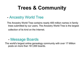 Trees & Community   -  Ancestry World Tree    The Ancestry World Tree contains nearly 400 million names in family trees submitted by our users. The Ancestry World Tree is the largest collection of its kind on the Internet.   -  Message Boards The world's largest online genealogy community with over 17 Million posts on more than 161,000 boards.  