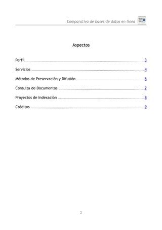 Comparativa de bases de datos en línea




                                                       Aspectos


Perfil.......................................................................................................................3

Servicios      ................................................................................................................4


Métodos de Preservación y Difusión ...................................................................6

Consulta de Documentos .....................................................................................7

Proyectos de Indexación ......................................................................................8

Créditos .................................................................................................................9




                                                              2
 