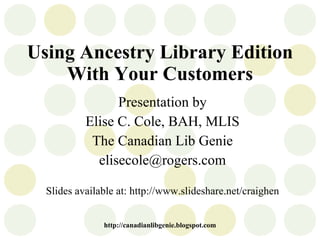 Using Ancestry Library Edition With Your Customers Presentation by Elise C. Cole, BAH, MLIS The Canadian Lib Genie [email_address] Slides available at: http://www.slideshare.net/craighen http://canadianlibgenie.blogspot.com 