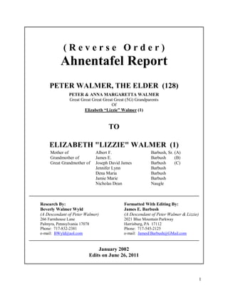 1
( R e v e r s e O r d e r )
Ahnentafel Report
PETER WALMER, THE ELDER (128)
PETER & ANNA MARGARETTA WALMER
Great Great Great Great Great (5G) Grandparents
Of
Elizabeth “Lizzie” Walmer (1)
TO
ELIZABETH "LIZZIE" WALMER (1)
Mother of Albert F. Barbush, Sr. (A)
Grandmother of James E. Barbush (B)
Great Grandmother of Joseph David James Barbush (C)
Jennifer Lynn Barbush
Dena Maria Barbush
Jamie Marie Barbush
Nicholas Dean Naugle
____________________________________________________________________________
Research By: Formatted With Editing By:
Beverly Walmer Wyld James E. Barbush
(A Descendant of Peter Walmer) (A Descendant of Peter Walmer & Lizzie)
266 Farmhouse Lane 2021 Blue Mountain Parkway
Palmyra, Pennsylvania 17078 Harrisburg, PA 17112
Phone: 717-832-2381 Phone: 717-545-2125
e-mail: BWyld@aol.com e-mail: JamesEBarbush@GMail.com
____________________________________________________________________________
January 2002
Edits on June 26, 2011
 