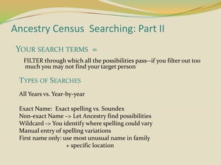 Ancestry Census  Searching: Part II    Your search terms  =      FILTER through which all the possibilities pass--if you filter out too much you may not find your target person Types of Searches All Years vs. Year-by-year Exact Name:  Exact spelling vs. Soundex Non-exact Name –> Let Ancestry find possibilities  Wildcard -> You identify where spelling could vary Manual entry of spelling variations First name only: use most unusual name in family 			        + specific location 
