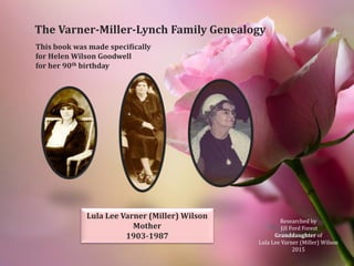 This book was made specifically
for Helen Wilson Goodwell
for her 90th birthday
The Varner-Miller-Lynch Family Genealogy
Lula Lee Varner (Miller) Wilson
Mother
1903-1987
Researched by
Jill Ford Forest
Granddaughter of
Lula Lee Varner (Miller) Wilson
2015
 