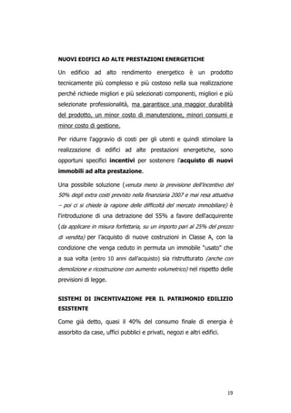 NUOVI EDIFICI AD ALTE PRESTAZIONI ENERGETICHE

Un edificio ad alto rendimento energetico è un prodotto
tecnicamente più complesso e più costoso nella sua realizzazione
perché richiede migliori e più selezionati componenti, migliori e più
selezionate professionalità, ma garantisce una maggior durabilità
del prodotto, un minor costo di manutenzione, minori consumi e
minor costo di gestione.

Per ridurre l'aggravio di costi per gli utenti e quindi stimolare la
realizzazione di edifici ad alte prestazioni energetiche, sono
opportuni specifici incentivi per sostenere l'acquisto di nuovi
immobili ad alta prestazione.

Una possibile soluzione (venuta meno la previsione dell’incentivo del
50% degli extra costi previsto nella finanziaria 2007 e mai resa attuativa
– poi ci si chiede la ragione delle difficoltà del mercato immobiliare) è
l'introduzione di una detrazione del 55% a favore dell'acquirente
(da applicare in misura forfettaria, su un importo pari al 25% del prezzo
di vendita) per l’acquisto di nuove costruzioni in Classe A, con la
condizione che venga ceduto in permuta un immobile “usato” che
a sua volta (entro 10 anni dall’acquisto) sia ristrutturato (anche con
demolizione e ricostruzione con aumento volumetrico) nel rispetto delle
previsioni di legge.


SISTEMI DI INCENTIVAZIONE PER IL PATRIMONIO EDILIZIO
ESISTENTE

Come già detto, quasi il 40% del consumo finale di energia è
assorbito da case, uffici pubblici e privati, negozi e altri edifici.




                                                                        19
 