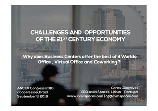CHALLENGES AND  OPPORTUNITIES
OF THE 21ST CENTURY ECONOMY
 Why does Business Centers offer the best of 3 Worlds:
Office , Virtual Office and Coworking ?
Carlos Gonçalves
CEO Avila Spaces, Lisbon – Portugal
www.avilaspaces.com | cg@avilaspaces.com 	
  
ANCEV Congress 2016
João Pessoa, Brazil
September 8, 2016
 