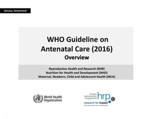 1
WHO Guideline on
Antenatal Care (2016)
Overview
Reproductive Health and Research (RHR)
Nutrition for Health and Development (NHD)
Maternal, Newborn, Child and Adolescent Health (MCA)
Geneva, Switzerland
 