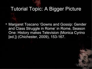 Tutorial Topic: A Bigger Picture

Margaret Toscano ‘Gowns and Gossip: Gender
and Class Struggle in Rome’ in Rome, Season
One: History makes Television (Monica Cyrino
[ed.]) (Chichester, 2009), 153-167.
 