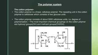 The polymer system
The cotton polymer-
• The cotton polymer is a linear, cellulose polymer. The repeating unit in the cotton
polymer is cellobiose which consists of two glucose units.
• The cotton polymer consists of about 5000 cellubiose units, i.e. degree of
polymerization. • The most important chemical groupings on the cotton polymer
are hydroxyl groups(OH) and methylol groups(CH2OH).
 