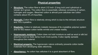 Physical properties
• Structure: The cotton fibre is short (1/2 inch -2 long inch) and cylindrical or
tubular as it grows. The cotton fibre is essentially cellulose consisting of carbon,
hydrogen and oxygen. Bleached cotton is almost pure cellulose raw cotton
contains about 5% of impurities.
• Strength: Cotton fibre is relatively strong which is due to the intricate structure
and 70% crystalline.
• Elasticity: Cotton is relatively inelastic because of its crystalline polymer system
and for this reason cotton textile wrinkle and crease readily.
• Hygroscopic moisture: Cotton does not hold moisture so well as wool or silk but
absorbs it and so feels damp much more quickly. It also rapidly spreads
throughout the material.
• Electrical property: The hygroscopic nature ordinarily prevents cotton textile
materials from developing static electricity.
• Absorbency: As cotton has cellulose it is a good absorbent of fibre.
 