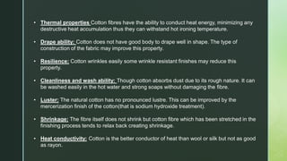 • Thermal properties Cotton fibres have the ability to conduct heat energy, minimizing any
destructive heat accumulation thus they can withstand hot ironing temperature.
• Drape ability: Cotton does not have good body to drape well in shape. The type of
construction of the fabric may improve this property.
• Resilience: Cotton wrinkles easily some wrinkle resistant finishes may reduce this
property.
• Cleanliness and wash ability: Though cotton absorbs dust due to its rough nature. It can
be washed easily in the hot water and strong soaps without damaging the fibre.
• Luster: The natural cotton has no pronounced lustre. This can be improved by the
mercerization finish of the cotton(that is sodium hydroxide treatment).
• Shrinkage: The fibre itself does not shrink but cotton fibre which has been stretched in the
finishing process tends to relax back creating shrinkage.
• Heat conductivity: Cotton is the better conductor of heat than wool or silk but not as good
as rayon.
 
