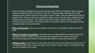 Chemical properties
• Action of acids and alkalis Strong acids will destroy the fibres immediately. Dilute inorganic
acids will weaken the fibre and if left dry will rot it. Therefore after treatment with acidic
solutions cotton articles should be thoroughly rinsed in water. They are affected very little by
organic acids. They are also quite resistant to alkalis even to strong caustic alkalies at high
temperature and pressure. In 8% NaOH cotton fibres swells, spirals, twisted uncoil and
shrinks and become thicker. The resultant fibre is smoother, lustrous, and stronger and has
increased water and dye absorption.
• Effect of bleaching: These have no effects until used in uncontrolled conditions and with
heat.
• Effect of sunlight and weather: Ultraviolet rays of sunlight affect the strength of fibre and
change the colour to yellow when exposed to prolonged period. Pollution also effect
fibre.Concentrated and diluted mineral acids like sulphuric acids will discolor fibre .
• Affinity to dyes: Cotton takes in dyes better than linen but not as readily as silk and wool. If
a mordant is used cotton is easy enough to dye mordant colours, direct or substantive dyes
should be applied to the cotton.
 