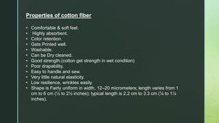Properties of cotton fiber
• Comfortable & soft feel.
• Highly absorbent.
• Color retention.
• Gets Printed well.
• Washable.
• Can be Dry cleaned.
• Good strength.(cotton get strength in wet condition)
• Poor drapability.
• Easy to handle and sew.
• Very little natural elasticity.
• Low resilience, wrinkles easily.
• Shape is Fairly uniform in width, 12–20 micrometers; length varies from 1
cm to 6 cm (½ to 2½ inches); typical length is 2.2 cm to 3.3 cm (⅞ to 1¼
inches).
 